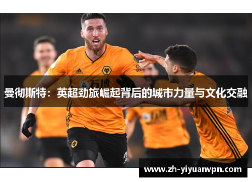 曼彻斯特:英超劲旅崛起背后的城市力量与文化交融 曼彻斯特:英超劲旅崛起背后的城市力量与文化交融