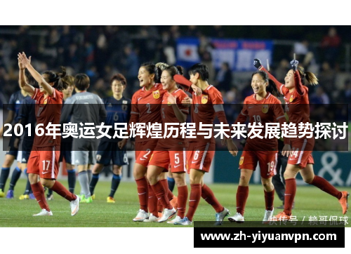 2016年奥运女足辉煌历程与未来发展趋势探讨 2016年奥运女足辉煌历程与未来发展趋势探讨